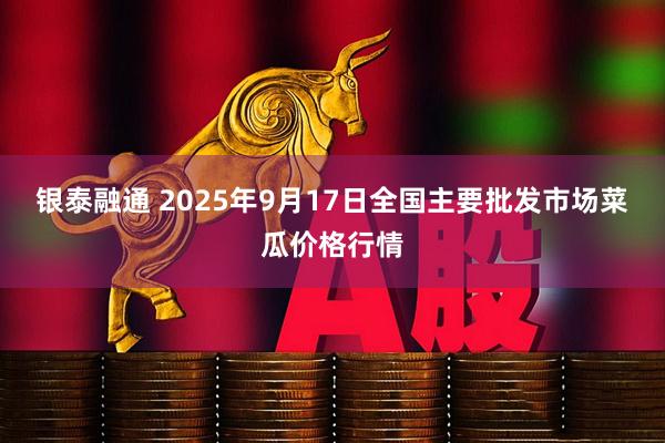 银泰融通 2025年9月17日全国主要批发市场菜瓜价格行情