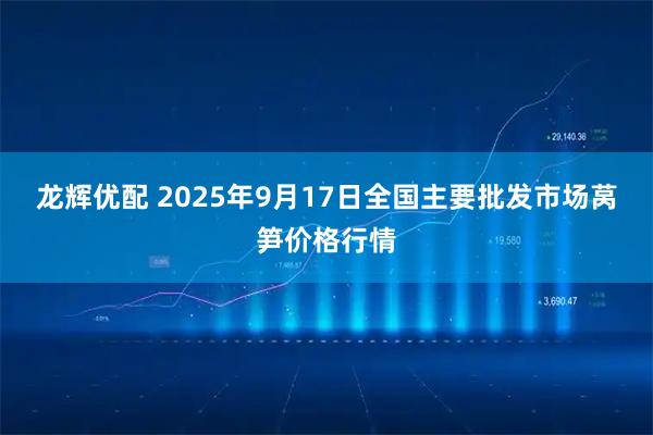 龙辉优配 2025年9月17日全国主要批发市场莴笋价格行情
