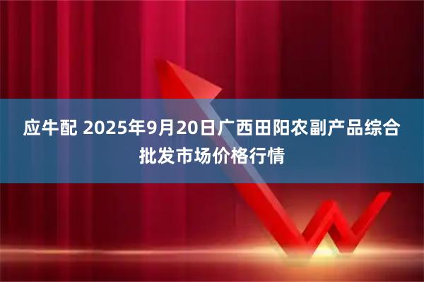 应牛配 2025年9月20日广西田阳农副产品综合批发市场价格行情