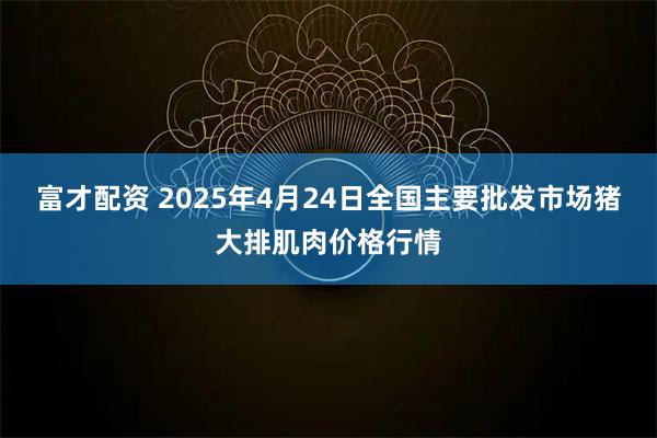 富才配资 2025年4月24日全国主要批发市场猪大排肌肉价格行情