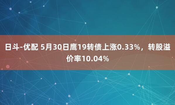 日斗-优配 5月30日鹰19转债上涨0.33%，转股溢价率10.04%