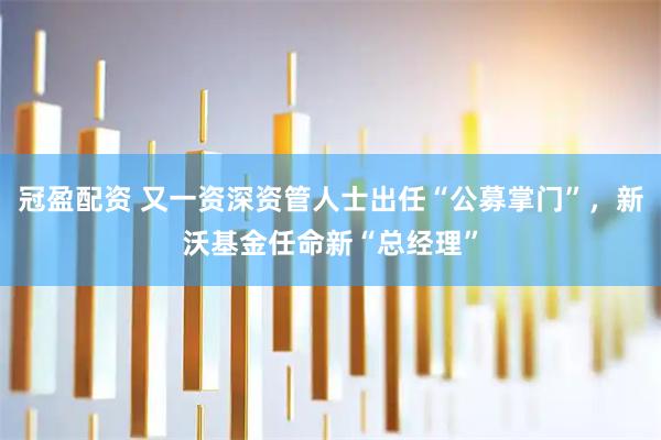 冠盈配资 又一资深资管人士出任“公募掌门”，新沃基金任命新“总经理”