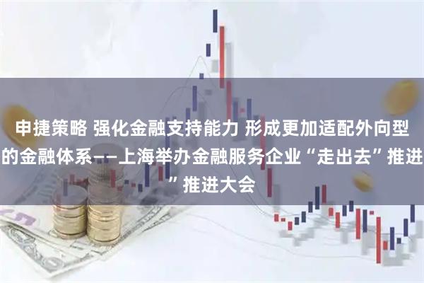 申捷策略 强化金融支持能力 形成更加适配外向型经济的金融体系——上海举办金融服务企业“走出去”推进大会