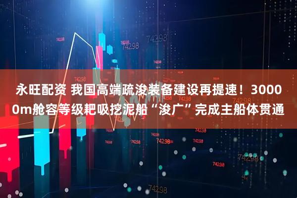 永旺配资 我国高端疏浚装备建设再提速！30000m舱容等级耙吸挖泥船“浚广”完成主船体贯通