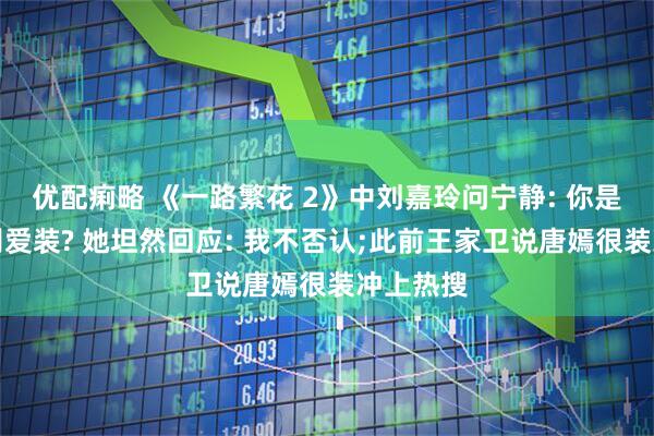 优配痢略 《一路繁花 2》中刘嘉玲问宁静: 你是不是特别爱装? 她坦然回应: 我不否认;此前王家卫说唐嫣很装冲上热搜