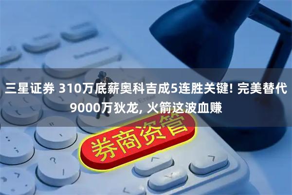 三星证券 310万底薪奥科吉成5连胜关键! 完美替代9000万狄龙, 火箭这波血赚