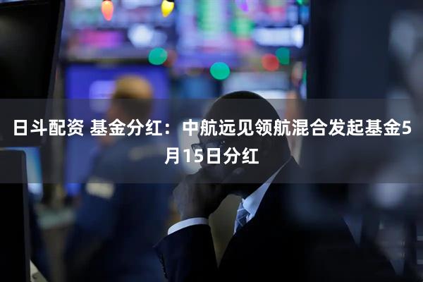 日斗配资 基金分红：中航远见领航混合发起基金5月15日分红
