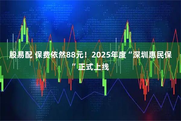股易配 保费依然88元!2025年度“深圳惠民保”正式上线