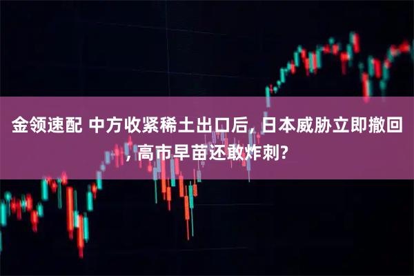 金领速配 中方收紧稀土出口后, 日本威胁立即撤回, 高市早苗还敢炸刺?