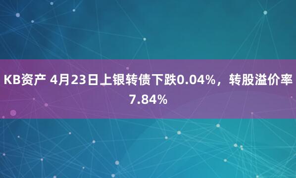 KB资产 4月23日上银转债下跌0.04%，转股溢价率7.84%