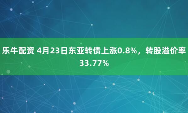 乐牛配资 4月23日东亚转债上涨0.8%，转股溢价率33.77%