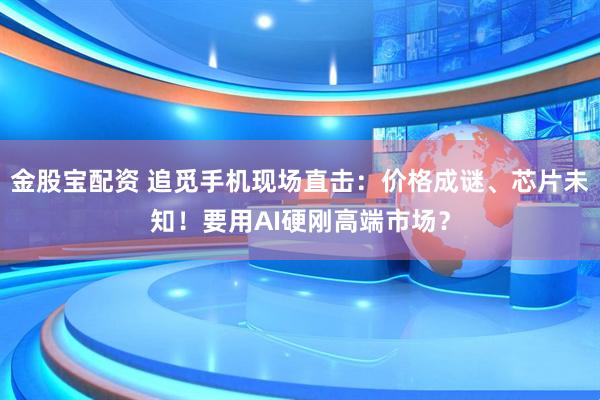 金股宝配资 追觅手机现场直击：价格成谜、芯片未知！要用AI硬刚高端市场？