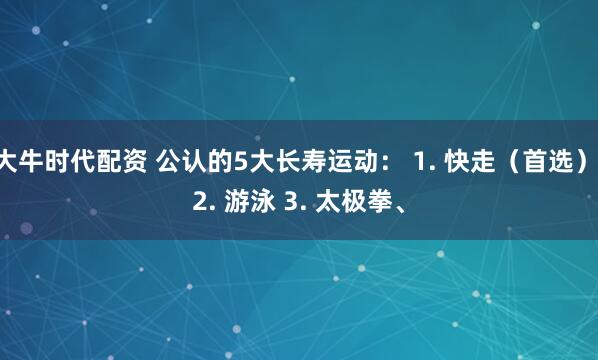 大牛时代配资 公认的5大长寿运动： 1. 快走（首选） 2. 游泳 3. 太极拳、